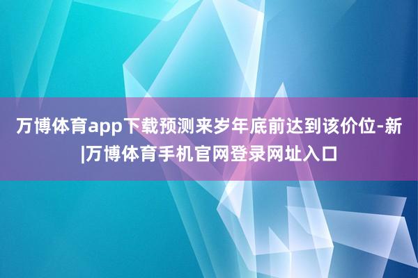 万博体育app下载预测来岁年底前达到该价位-新|万博体育手机官网登录网址入口