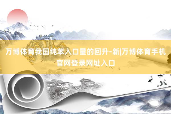 万博体育我国纯苯入口量的回升-新|万博体育手机官网登录网址入口