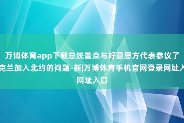万博体育app下载总统普京与好意思方代表参议了乌克兰加入北约的问题-新|万博体育手机官网登录网址入口
