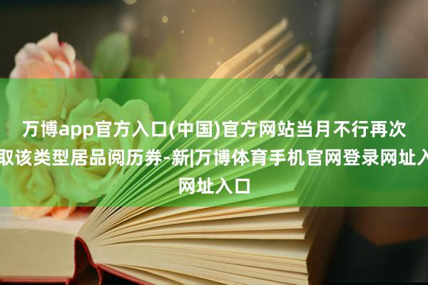 万博app官方入口(中国)官方网站当月不行再次领取该类型居品阅历券-新|万博体育手机官网登录网址入口