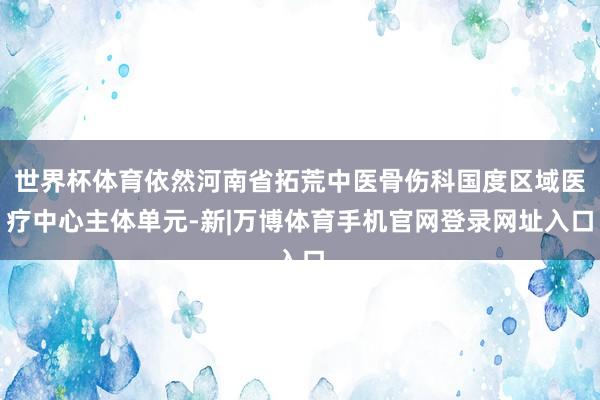 世界杯体育依然河南省拓荒中医骨伤科国度区域医疗中心主体单元-新|万博体育手机官网登录网址入口
