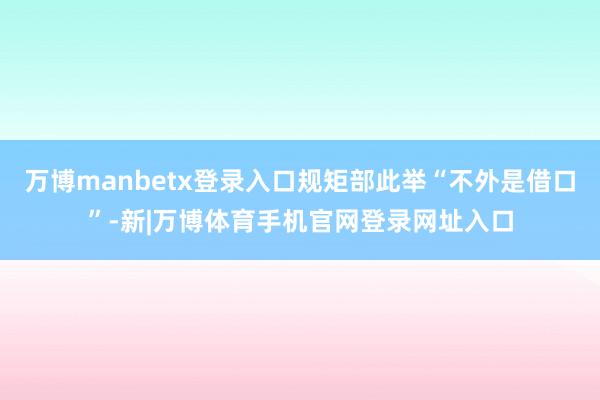 万博manbetx登录入口规矩部此举“不外是借口”-新|万博体育手机官网登录网址入口