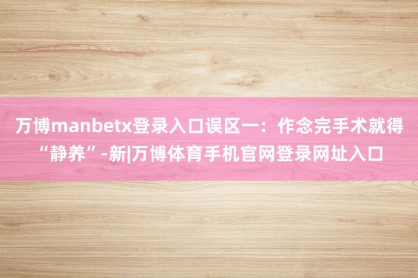 万博manbetx登录入口误区一：作念完手术就得“静养”-新|万博体育手机官网登录网址入口