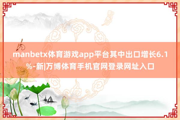 manbetx体育游戏app平台其中出口增长6.1%-新|万博体育手机官网登录网址入口