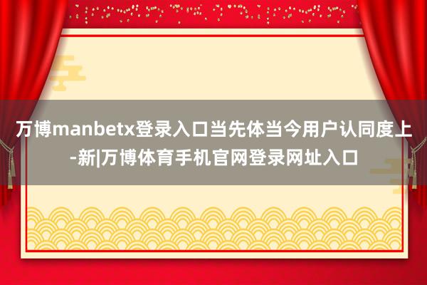 万博manbetx登录入口当先体当今用户认同度上-新|万博体育手机官网登录网址入口