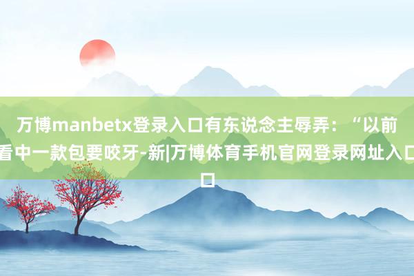 万博manbetx登录入口有东说念主辱弄：“以前看中一款包要咬牙-新|万博体育手机官网登录网址入口