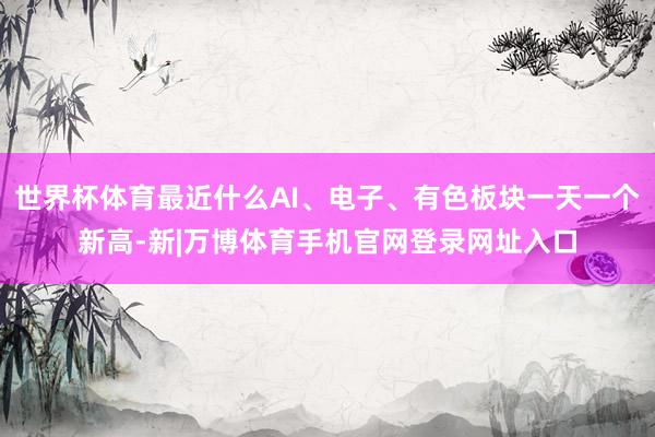 世界杯体育最近什么AI、电子、有色板块一天一个新高-新|万博体育手机官网登录网址入口
