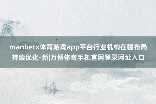 manbetx体育游戏app平台行业机构在疆布局持续优化-新|万博体育手机官网登录网址入口