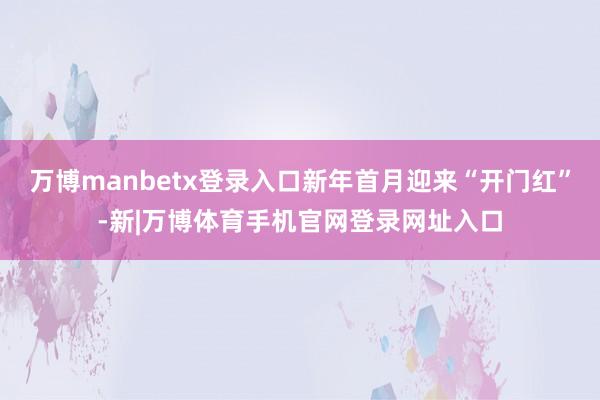 万博manbetx登录入口新年首月迎来“开门红”-新|万博体育手机官网登录网址入口
