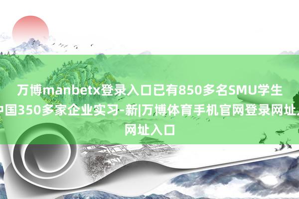 万博manbetx登录入口已有850多名SMU学生在中国350多家企业实习-新|万博体育手机官网登录网址入口