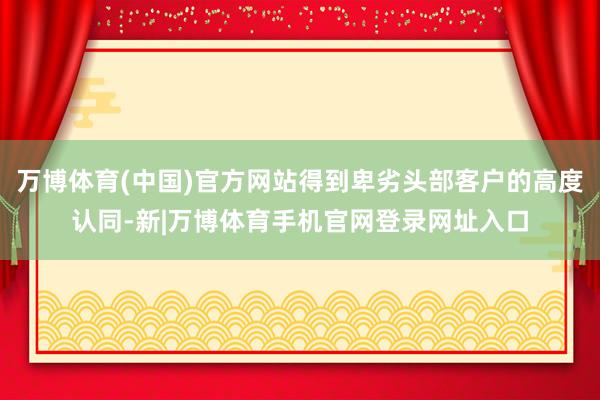 万博体育(中国)官方网站得到卑劣头部客户的高度认同-新|万博体育手机官网登录网址入口