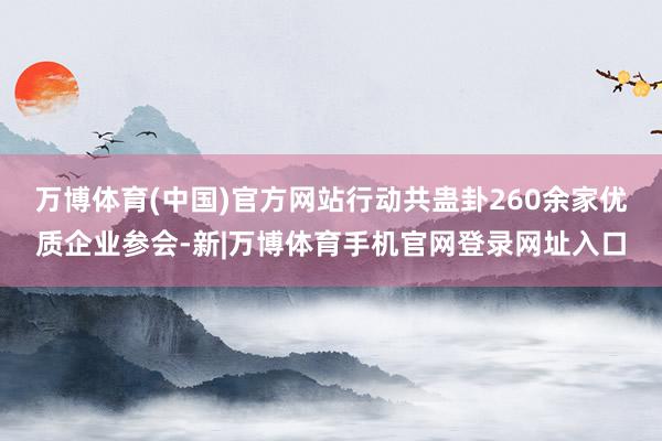 万博体育(中国)官方网站行动共蛊卦260余家优质企业参会-新|万博体育手机官网登录网址入口